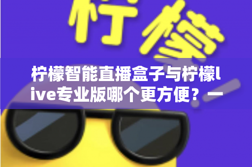 柠檬智能直播盒子与柠檬live专业版哪个更方便？一站式深度对比评测助你轻松选对直播装备