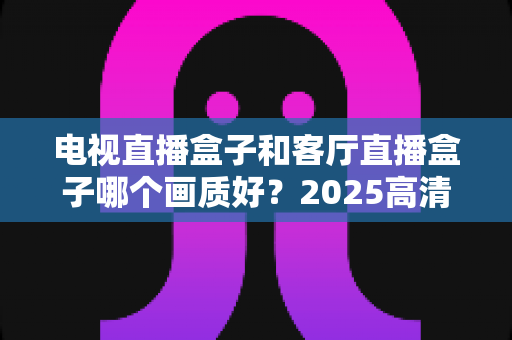 电视直播盒子和客厅直播盒子哪个画质好?2025高清影音设备深度选购指南,帮你打造极致客厅观影体验 电视直播盒子和客厅直播盒子哪个画质好?2025高清影音设备深度选购指南,帮你打造极致客厅观影体验