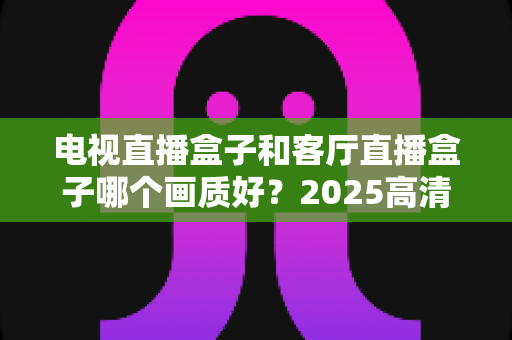 电视直播盒子和客厅直播盒子哪个画质好?2025高清影音设备深度选购指南,帮你打造极致客厅观影体验 电视直播盒子和客厅直播盒子哪个画质好?2025高清影音设备深度选购指南,帮你打造极致客厅观影体验