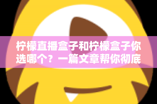 柠檬直播盒子和柠檬盒子你选哪个？一篇文章帮你彻底搞懂两者差异与选择思路