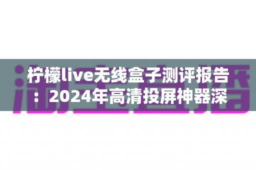 柠檬live无线盒子测评报告：2024年高清投屏神器深度评测，一文看懂值不值得买