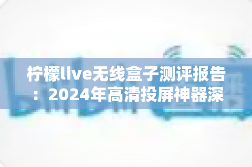 柠檬live无线盒子测评报告：2024年高清投屏神器深度评测，一文看懂值不值得买