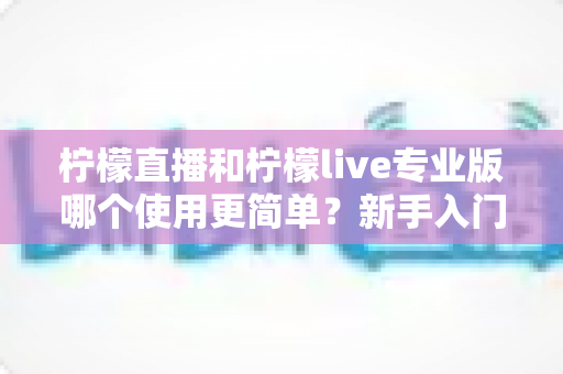柠檬直播和柠檬live专业版哪个使用更简单？新手入门全维度对比测评指南