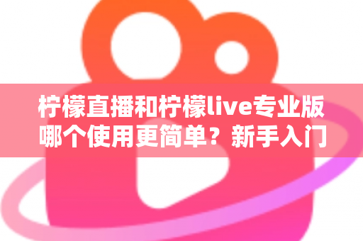 柠檬直播和柠檬live专业版哪个使用更简单？新手入门全维度对比测评指南