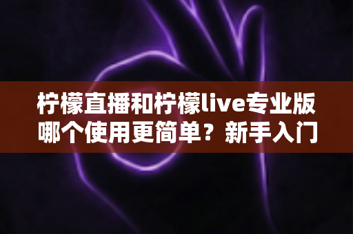 柠檬直播和柠檬live专业版哪个使用更简单？新手入门全维度对比测评指南