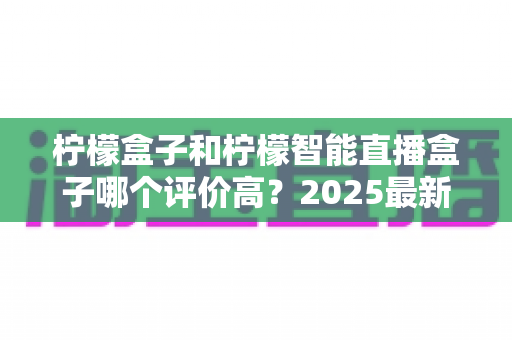 柠檬盒子和柠檬智能直播盒子哪个评价高？2025最新口碑对比与选购指南全解析