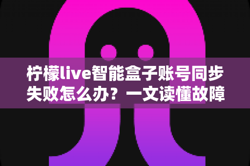 柠檬live智能盒子账号同步失败怎么办?一文读懂故障原因与全套解决方案 柠檬live智能盒子账号同步失败怎么办?一文读懂故障原因与全套解决方案