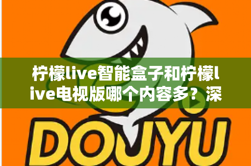 柠檬live智能盒子和柠檬live电视版哪个内容多？深度对比内容资源与选购全攻略