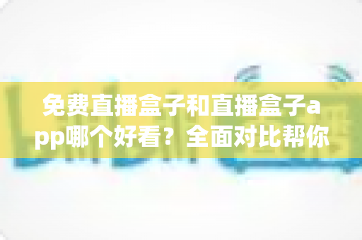 免费直播盒子和直播盒子app哪个好看？全面对比帮你找到最适合的观影方案
