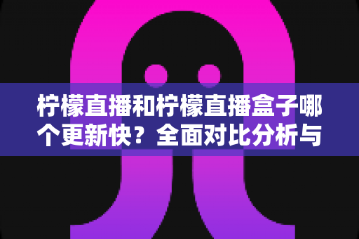 柠檬直播和柠檬直播盒子哪个更新快？全面对比分析与使用指南