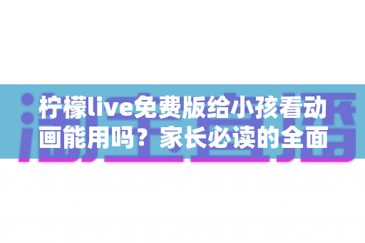 柠檬live免费版给小孩看动画能用吗？家长必读的全面解析与安全使用指南