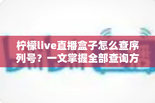 柠檬live直播盒子怎么查序列号？一文掌握全部查询方法与避坑指南