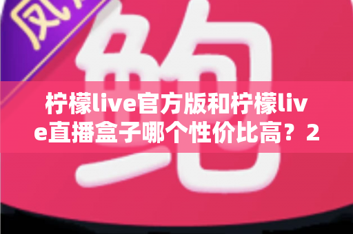 柠檬live官方版和柠檬live直播盒子哪个性价比高?2025最新全面对比测评指南 柠檬live官方版和柠檬live直播盒子哪个性价比高?2025最新全面对比测评指南