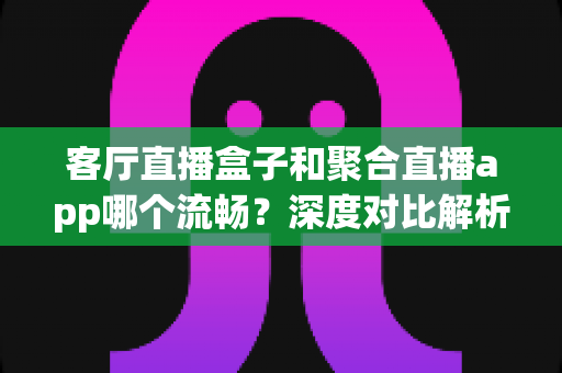 客厅直播盒子和聚合直播app哪个流畅？深度对比解析，助你打造零卡顿的大屏直播观影体验