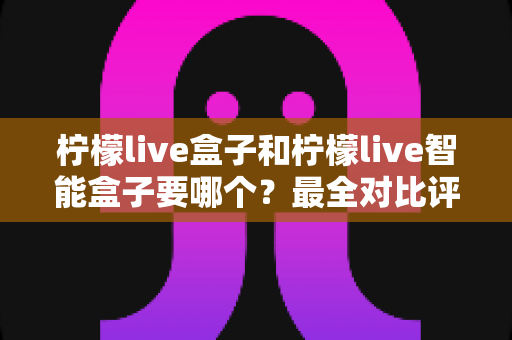 柠檬live盒子和柠檬live智能盒子要哪个？最全对比评测与选购指南帮你一次选对