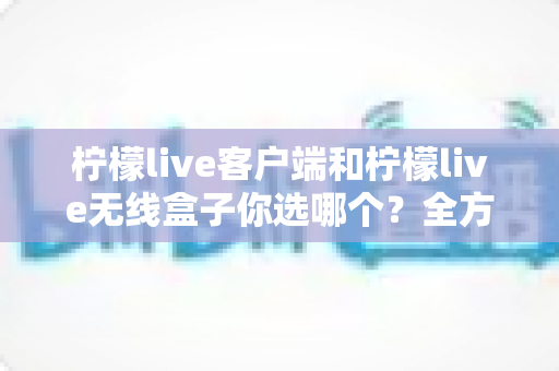 柠檬live客户端和柠檬live无线盒子你选哪个？全方位对比分析与选购指南