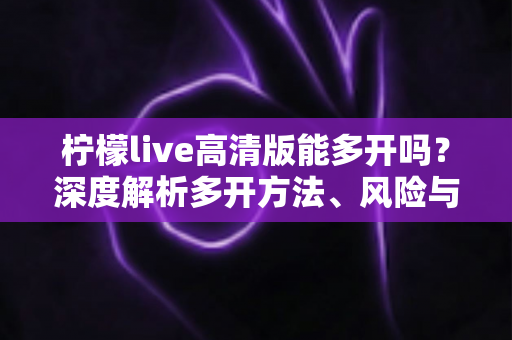 柠檬live高清版能多开吗？深度解析多开方法、风险与实用建议