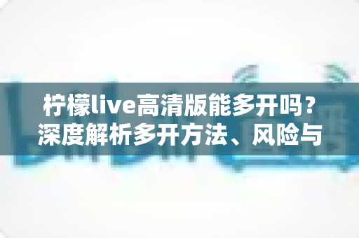 柠檬live高清版能多开吗？深度解析多开方法、风险与实用建议