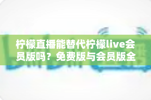 柠檬直播能替代柠檬live会员版吗？免费版与会员版全方位对比与实用选择指南