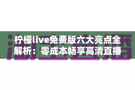 柠檬live免费版六大亮点全解析：零成本畅享高清直播与实时互动的全新体验