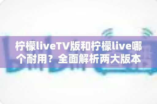 柠檬liveTV版和柠檬live哪个耐用?全面解析两大版本的稳定性与使用寿命 柠檬liveTV版和柠檬live哪个耐用?全面解析两大版本的稳定性与使用寿命