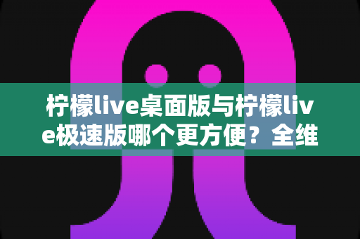 柠檬live桌面版与柠檬live极速版哪个更方便?全维度对比评测帮你一次选对 柠檬live桌面版与柠檬live极速版哪个更方便?全维度对比评测帮你一次选对