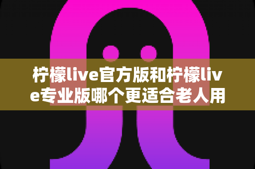 柠檬live官方版和柠檬live专业版哪个更适合老人用？长辈用户选版指南与贴心建议
