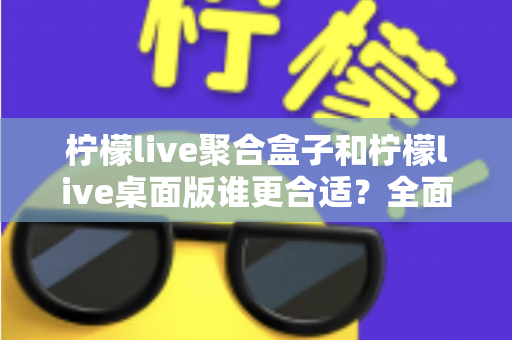 柠檬live聚合盒子和柠檬live桌面版谁更合适？全面对比解析帮你选对工具