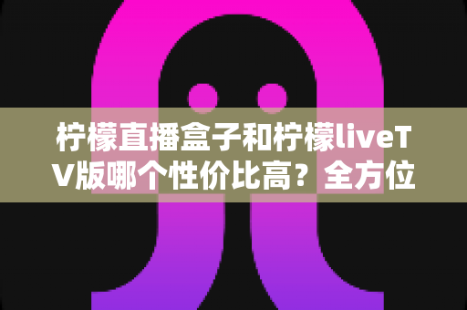 柠檬直播盒子和柠檬liveTV版哪个性价比高？全方位深度对比与选购指南