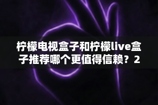 柠檬电视盒子和柠檬live盒子推荐哪个更值得信赖？2025年选购指南深度解析