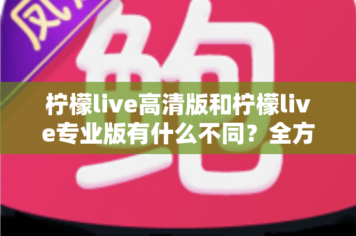 柠檬live高清版和柠檬live专业版有什么不同?全方位深度对比解析,帮你选对版本不踩坑 柠檬live高清版和柠檬live专业版有什么不同?全方位深度对比解析,帮你选对版本不踩坑