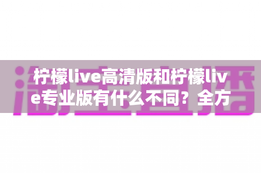 柠檬live高清版和柠檬live专业版有什么不同？全方位深度对比解析，帮你选对版本不踩坑