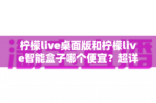 柠檬live桌面版和柠檬live智能盒子哪个便宜？超详细价格对比与性价比选购指南