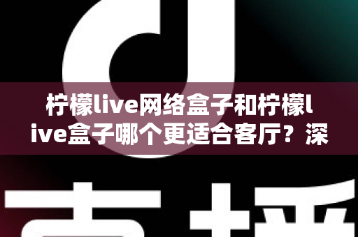 柠檬live网络盒子和柠檬live盒子哪个更适合客厅？深度对比评测与选购指南