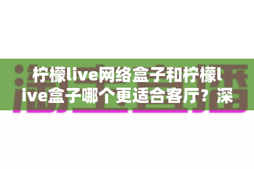 柠檬live网络盒子和柠檬live盒子哪个更适合客厅？深度对比评测与选购指南