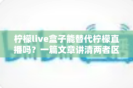 柠檬live盒子能替代柠檬直播吗？一篇文章讲清两者区别与选择思路