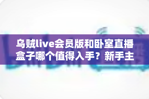 乌贼live会员版和卧室直播盒子哪个值得入手?新手主播选购全攻略,一文看懂软件会员与硬件盒子的真实差距 乌贼live会员版和卧室直播盒子哪个值得入手?新手主播选购全攻略,一文看懂软件会员与硬件盒子的真实差距