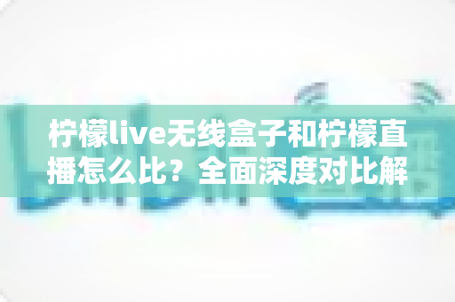 柠檬live无线盒子和柠檬直播怎么比？全面深度对比解析与实用选购指南