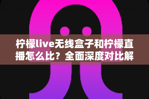 柠檬live无线盒子和柠檬直播怎么比？全面深度对比解析与实用选购指南