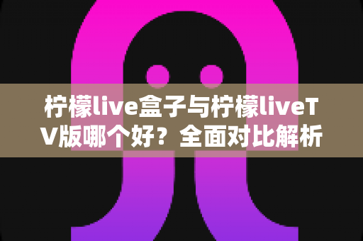 柠檬live盒子与柠檬liveTV版哪个好？全面对比解析与实用选择指南