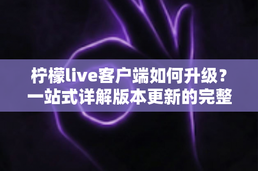 柠檬live客户端如何升级？一站式详解版本更新的完整步骤与实用技巧