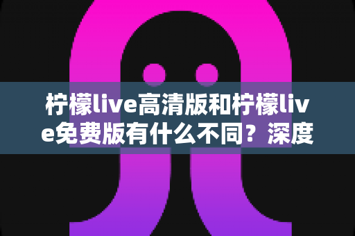 柠檬live高清版和柠檬live免费版有什么不同？深度对比解析，帮你选对最适合的版本