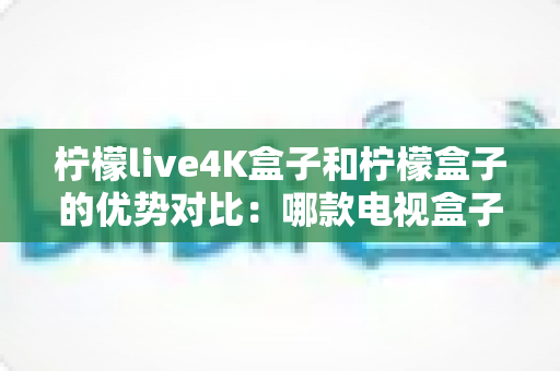 柠檬live4K盒子和柠檬盒子的优势对比：哪款电视盒子更值得入手？