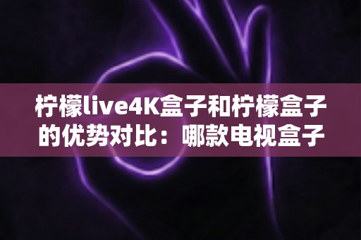 柠檬live4K盒子和柠檬盒子的优势对比：哪款电视盒子更值得入手？