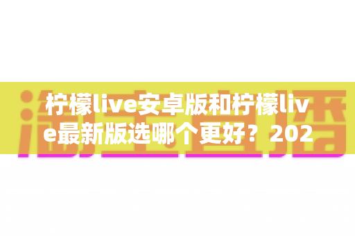 柠檬live安卓版和柠檬live最新版选哪个更好?2025年最全版本对比与选择指南 柠檬live安卓版和柠檬live最新版选哪个更好?2025年最全版本对比与选择指南