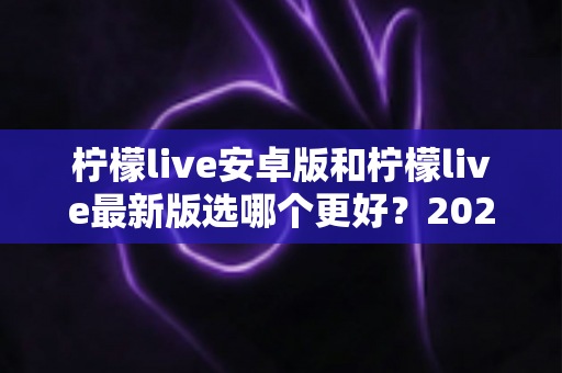 柠檬live安卓版和柠檬live最新版选哪个更好?2025年最全版本对比与选择指南 柠檬live安卓版和柠檬live最新版选哪个更好?2025年最全版本对比与选择指南