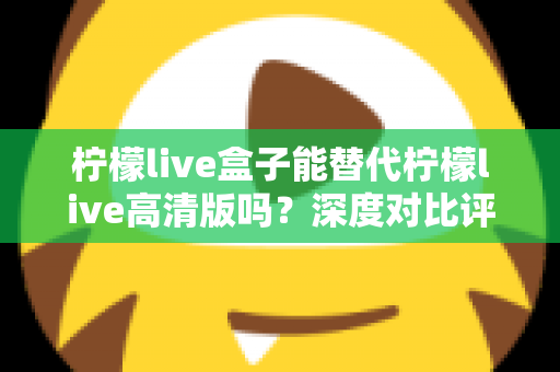 柠檬live盒子能替代柠檬live高清版吗?深度对比评测与选购指南全解析 柠檬live盒子能替代柠檬live高清版吗?深度对比评测与选购指南全解析
