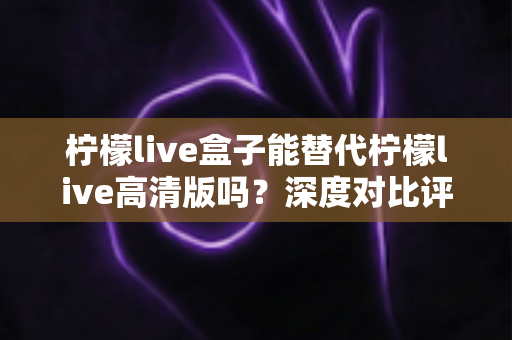 柠檬live盒子能替代柠檬live高清版吗?深度对比评测与选购指南全解析 柠檬live盒子能替代柠檬live高清版吗?深度对比评测与选购指南全解析