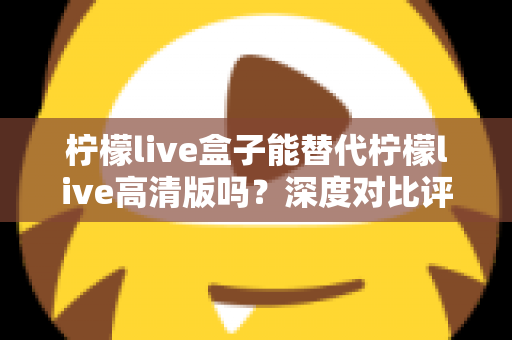 柠檬live盒子能替代柠檬live高清版吗？深度对比评测与选购指南全解析