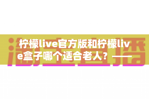 柠檬live官方版和柠檬live盒子哪个适合老人？——子女必看的全面对比与选购指南